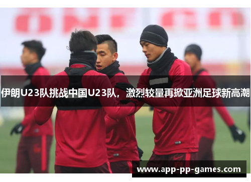 伊朗U23队挑战中国U23队，激烈较量再掀亚洲足球新高潮